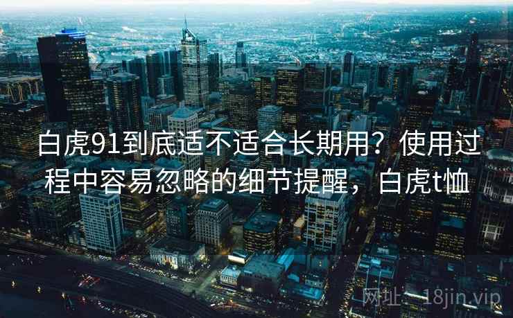 白虎91到底适不适合长期用？使用过程中容易忽略的细节提醒，白虎t恤