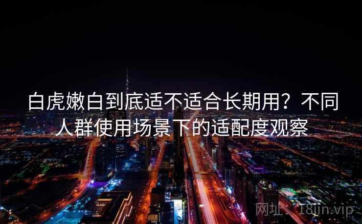 白虎嫩白到底适不适合长期用？不同人群使用场景下的适配度观察
