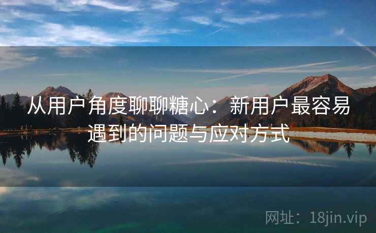 从用户角度聊聊糖心：新用户最容易遇到的问题与应对方式