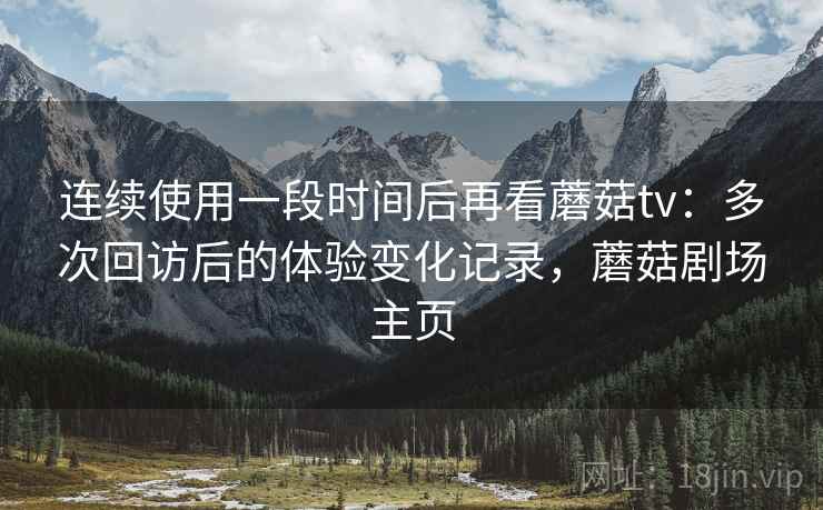 连续使用一段时间后再看蘑菇tv:多次回访后的体验变化记录,蘑菇剧场主页 连续使用一段时间后再看蘑菇tv:多次回访后的体验变化记录,蘑菇剧场主页