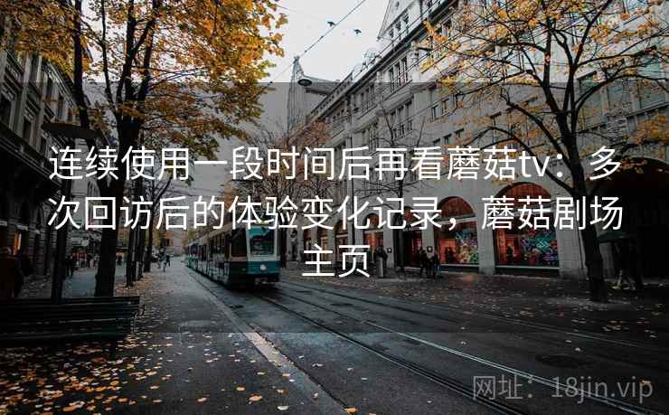 连续使用一段时间后再看蘑菇tv:多次回访后的体验变化记录,蘑菇剧场主页 连续使用一段时间后再看蘑菇tv:多次回访后的体验变化记录,蘑菇剧场主页