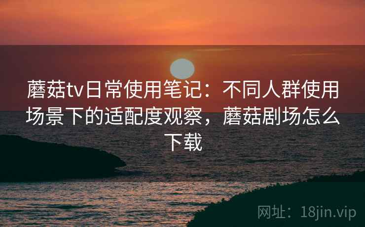 蘑菇tv日常使用笔记:不同人群使用场景下的适配度观察,蘑菇剧场怎么下载 蘑菇tv日常使用笔记:不同人群使用场景下的适配度观察,蘑菇剧场怎么下载