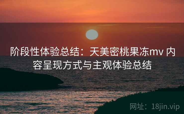 阶段性体验总结:天美密桃果冻mv 内容呈现方式与主观体验总结 阶段性体验总结:天美密桃果冻mv 内容呈现方式与主观体验总结