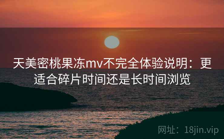 天美密桃果冻mv不完全体验说明:更适合碎片时间还是长时间浏览 天美密桃果冻mv不完全体验说明:更适合碎片时间还是长时间浏览