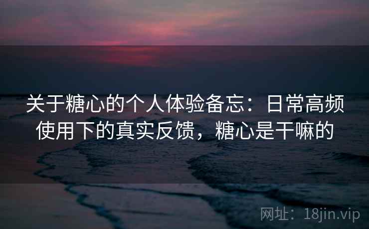 关于糖心的个人体验备忘：日常高频使用下的真实反馈，糖心是干嘛的