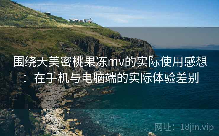 围绕天美密桃果冻mv的实际使用感想:在手机与电脑端的实际体验差别 围绕天美密桃果冻mv的实际使用感想:在手机与电脑端的实际体验差别