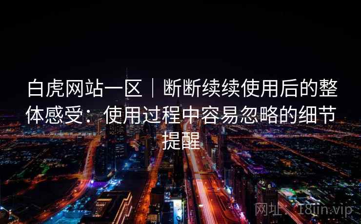 白虎网站一区|断断续续使用后的整体感受:使用过程中容易忽略的细节提醒 白虎网站一区|断断续续使用后的整体感受:使用过程中容易忽略的细节提醒