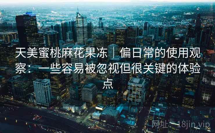 天美蜜桃麻花果冻|偏日常的使用观察:一些容易被忽视但很关键的体验点 天美蜜桃麻花果冻|偏日常的使用观察:一些容易被忽视但很关键的体验点
