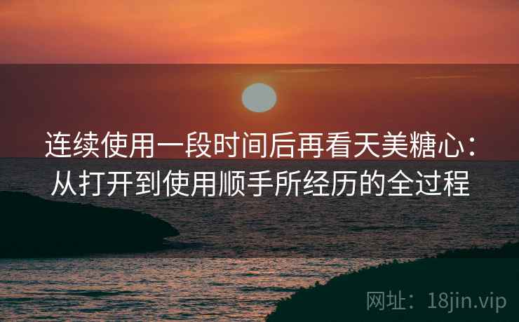 连续使用一段时间后再看天美糖心:从打开到使用顺手所经历的全过程 连续使用一段时间后再看天美糖心:从打开到使用顺手所经历的全过程