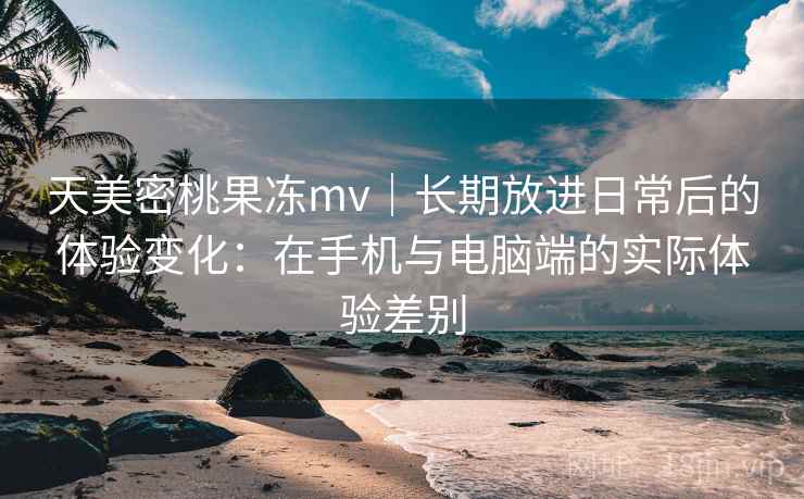 天美密桃果冻mv|长期放进日常后的体验变化:在手机与电脑端的实际体验差别 天美密桃果冻mv|长期放进日常后的体验变化:在手机与电脑端的实际体验差别