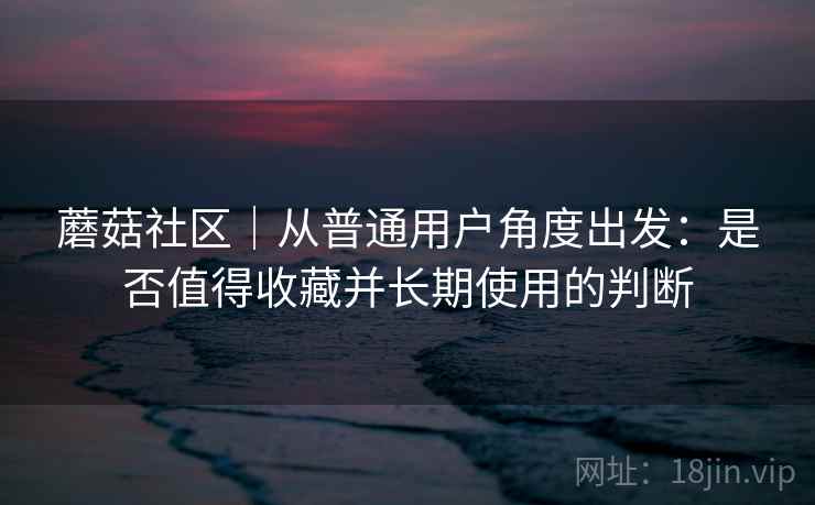 蘑菇社区｜从普通用户角度出发：是否值得收藏并长期使用的判断