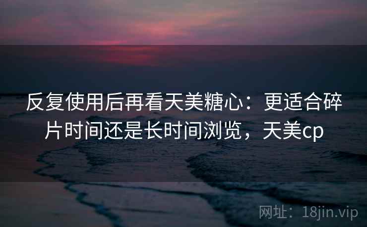 反复使用后再看天美糖心：更适合碎片时间还是长时间浏览，天美cp