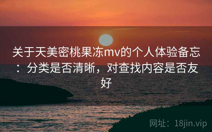 关于天美密桃果冻mv的个人体验备忘:分类是否清晰,对查找内容是否友好 关于天美密桃果冻mv的个人体验备忘:分类是否清晰,对查找内容是否友好
