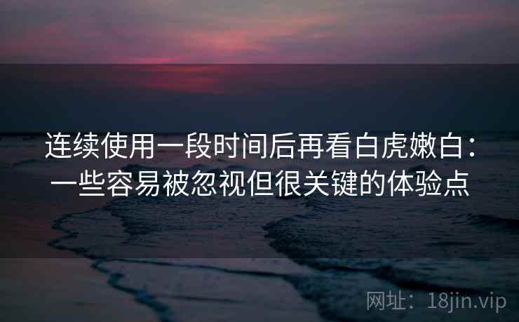 连续使用一段时间后再看白虎嫩白:一些容易被忽视但很关键的体验点 连续使用一段时间后再看白虎嫩白:一些容易被忽视但很关键的体验点