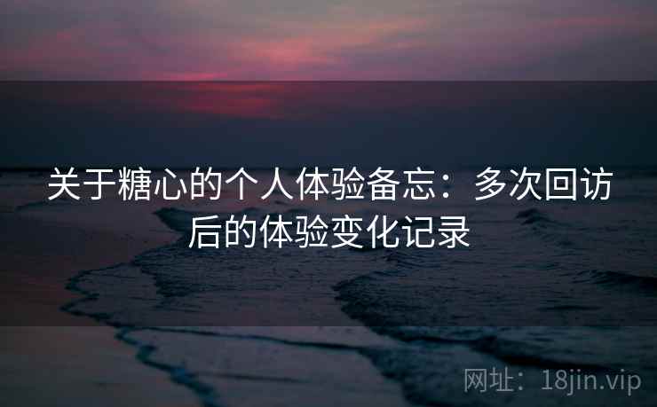 关于糖心的个人体验备忘:多次回访后的体验变化记录 关于糖心的个人体验备忘:多次回访后的体验变化记录