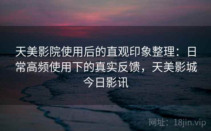天美影院使用后的直观印象整理：日常高频使用下的真实反馈，天美影城今日影讯