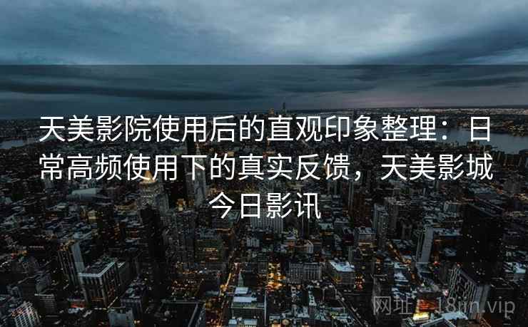 天美影院使用后的直观印象整理：日常高频使用下的真实反馈，天美影城今日影讯