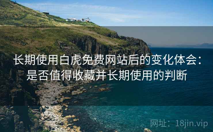 长期使用白虎免费网站后的变化体会：是否值得收藏并长期使用的判断