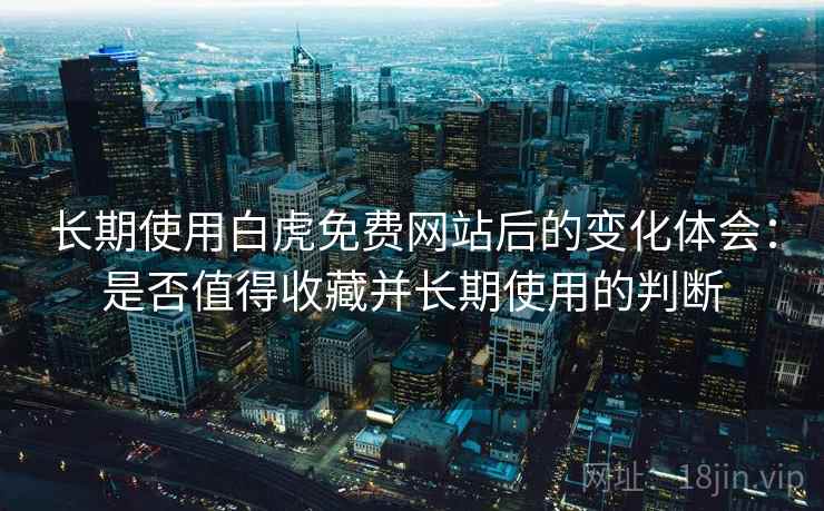 长期使用白虎免费网站后的变化体会：是否值得收藏并长期使用的判断