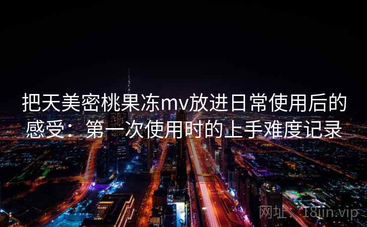 把天美密桃果冻mv放进日常使用后的感受：第一次使用时的上手难度记录