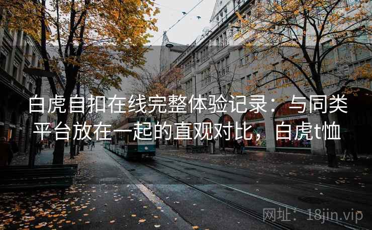 白虎自扣在线完整体验记录：与同类平台放在一起的直观对比，白虎t恤