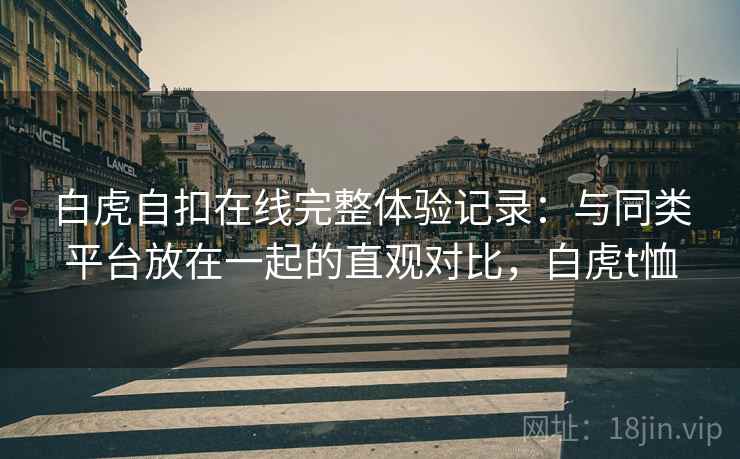 白虎自扣在线完整体验记录：与同类平台放在一起的直观对比，白虎t恤