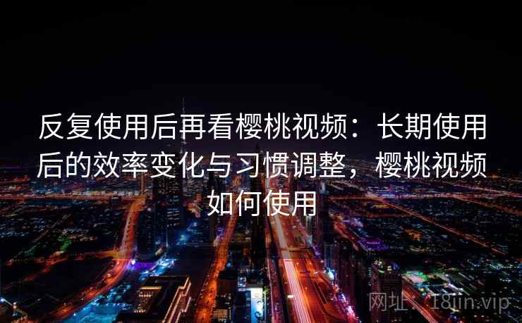 反复使用后再看樱桃视频：长期使用后的效率变化与习惯调整，樱桃视频如何使用