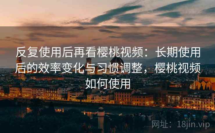 反复使用后再看樱桃视频：长期使用后的效率变化与习惯调整，樱桃视频如何使用