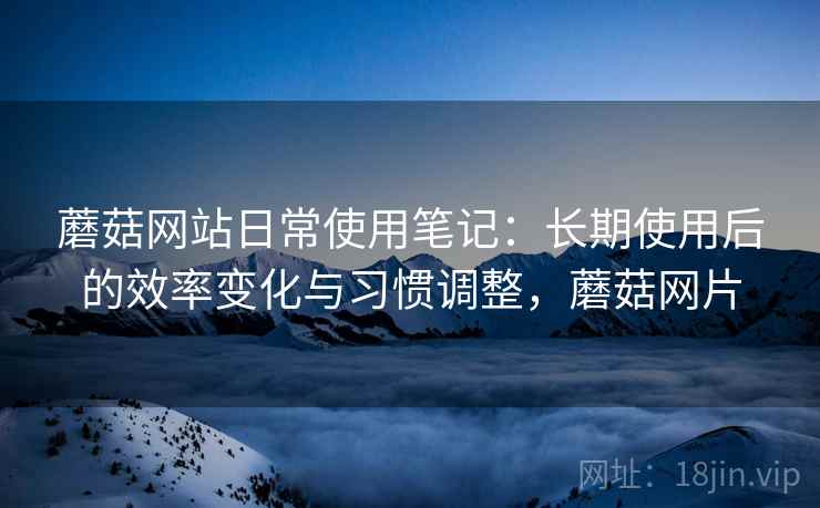 蘑菇网站日常使用笔记：长期使用后的效率变化与习惯调整，蘑菇网片