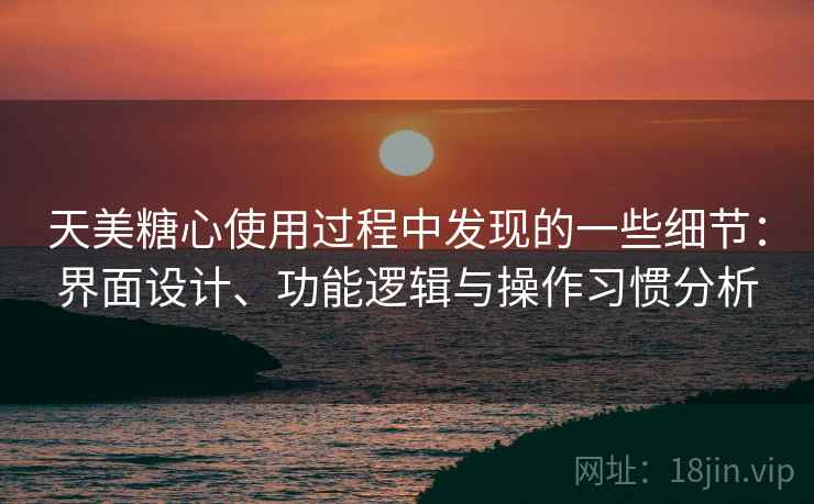 天美糖心使用过程中发现的一些细节：界面设计、功能逻辑与操作习惯分析