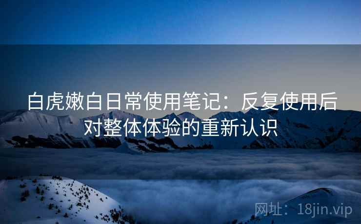 白虎嫩白日常使用笔记：反复使用后对整体体验的重新认识