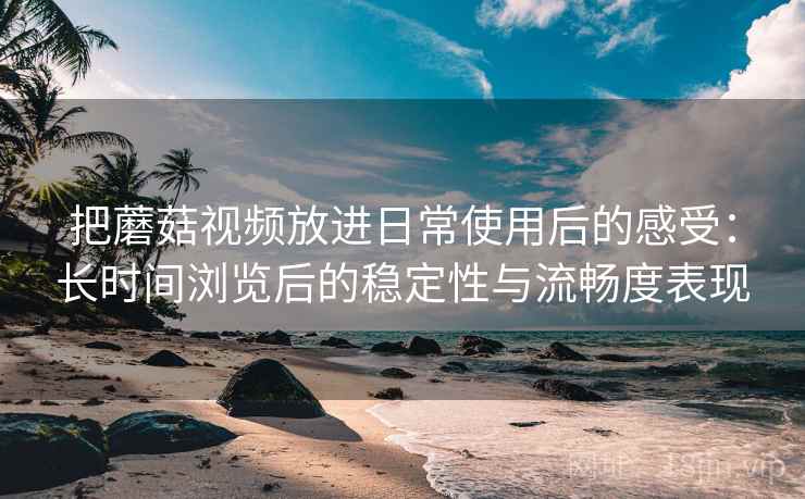 把蘑菇视频放进日常使用后的感受：长时间浏览后的稳定性与流畅度表现