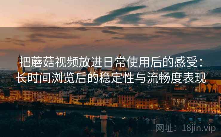 把蘑菇视频放进日常使用后的感受：长时间浏览后的稳定性与流畅度表现