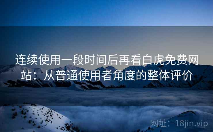 连续使用一段时间后再看白虎免费网站：从普通使用者角度的整体评价