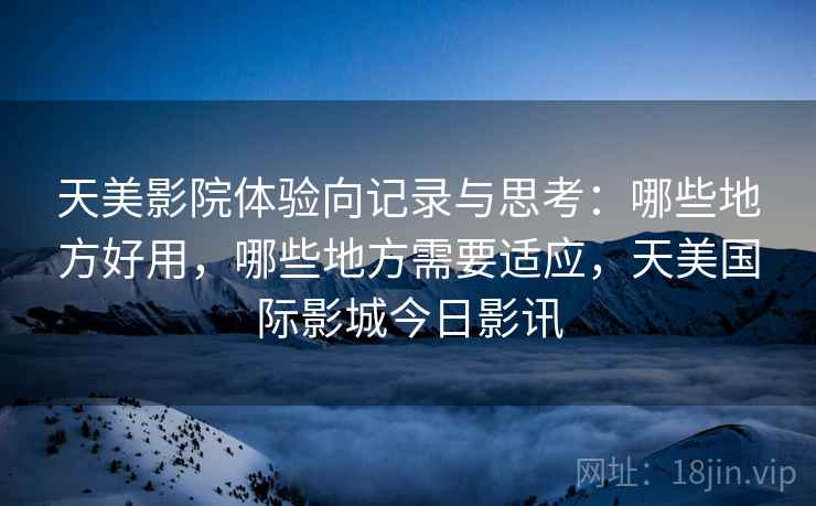 天美影院体验向记录与思考：哪些地方好用，哪些地方需要适应，天美国际影城今日影讯
