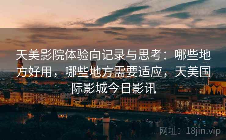 天美影院体验向记录与思考：哪些地方好用，哪些地方需要适应，天美国际影城今日影讯