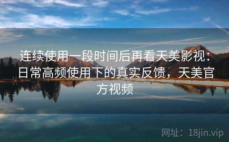 连续使用一段时间后再看天美影视：日常高频使用下的真实反馈，天美官方视频