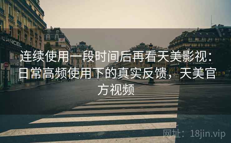 连续使用一段时间后再看天美影视：日常高频使用下的真实反馈，天美官方视频