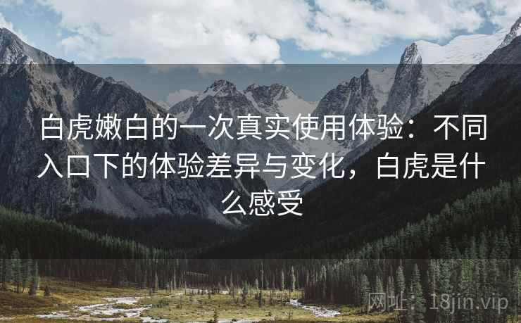 白虎嫩白的一次真实使用体验:不同入口下的体验差异与变化,白虎是什么感受 白虎嫩白的一次真实使用体验:不同入口下的体验差异与变化,白虎是什么感受