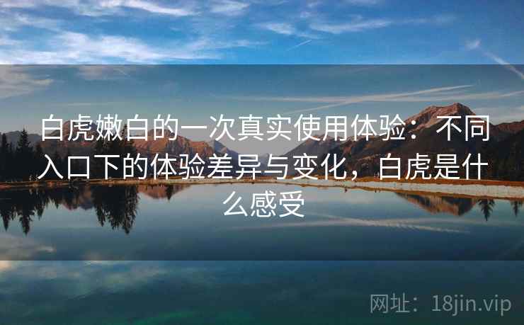 白虎嫩白的一次真实使用体验:不同入口下的体验差异与变化,白虎是什么感受 白虎嫩白的一次真实使用体验:不同入口下的体验差异与变化,白虎是什么感受