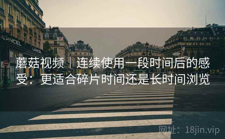 蘑菇视频｜连续使用一段时间后的感受：更适合碎片时间还是长时间浏览