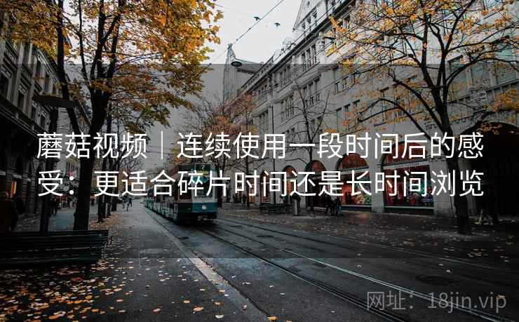 蘑菇视频｜连续使用一段时间后的感受：更适合碎片时间还是长时间浏览