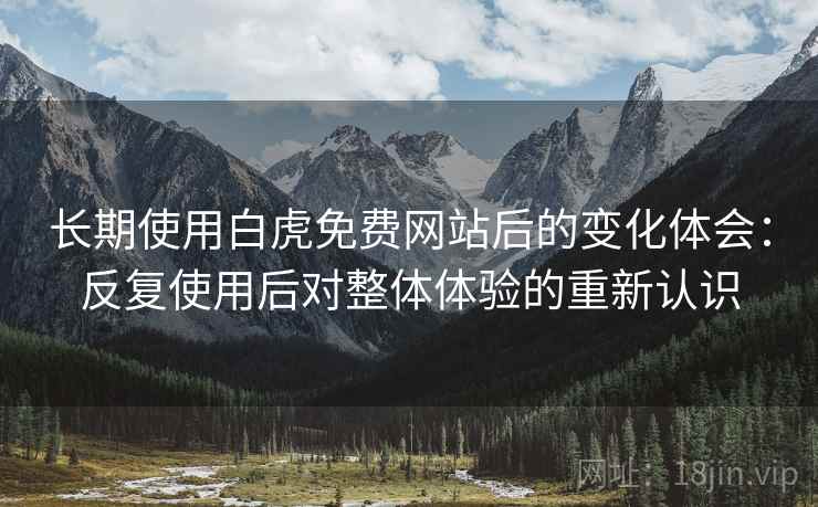 长期使用白虎免费网站后的变化体会：反复使用后对整体体验的重新认识