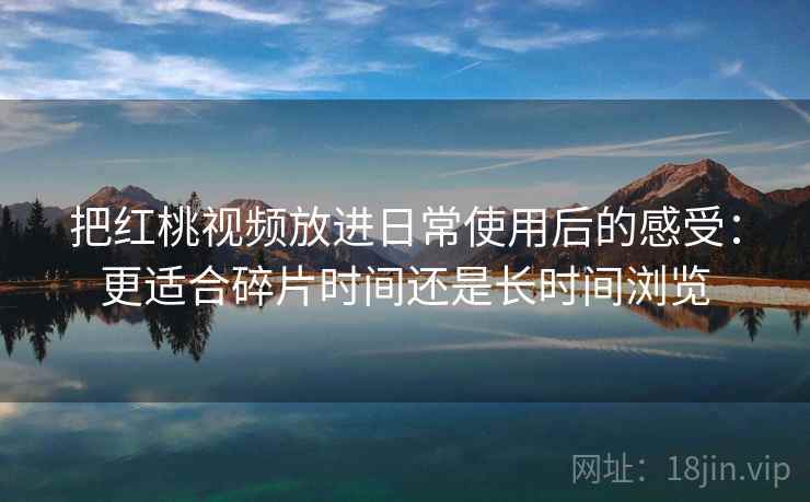 把红桃视频放进日常使用后的感受:更适合碎片时间还是长时间浏览 把红桃视频放进日常使用后的感受:更适合碎片时间还是长时间浏览