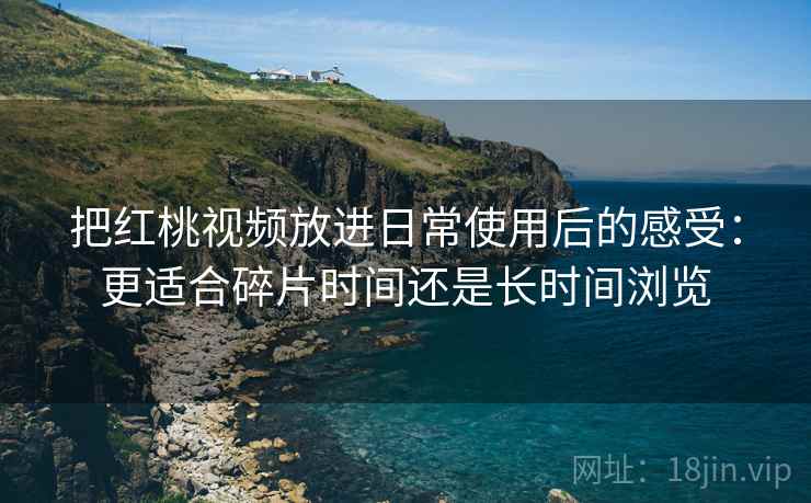 把红桃视频放进日常使用后的感受:更适合碎片时间还是长时间浏览 把红桃视频放进日常使用后的感受:更适合碎片时间还是长时间浏览