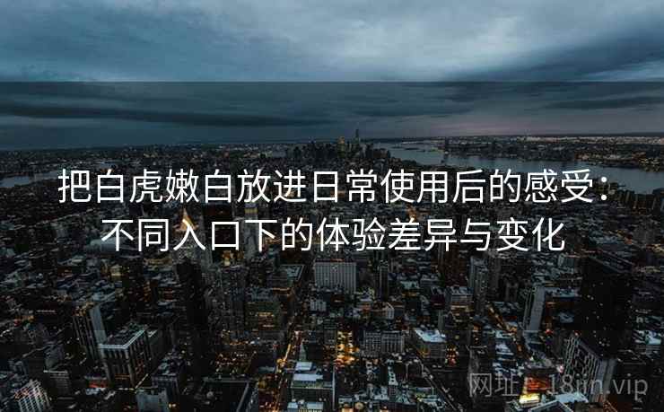 把白虎嫩白放进日常使用后的感受：不同入口下的体验差异与变化