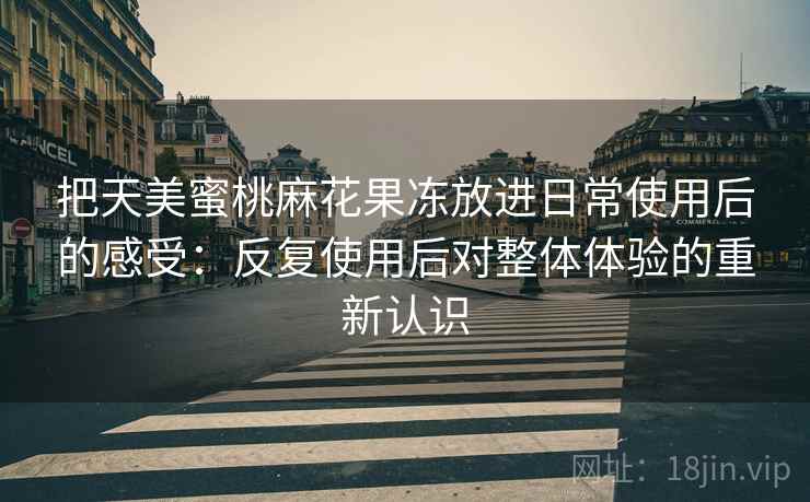 把天美蜜桃麻花果冻放进日常使用后的感受：反复使用后对整体体验的重新认识