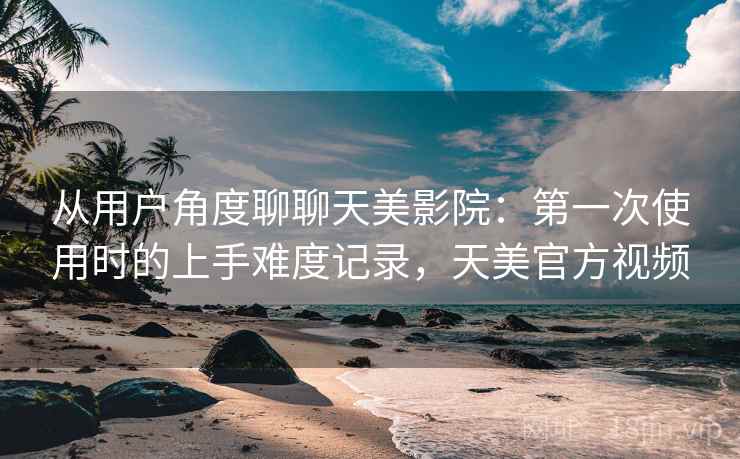 从用户角度聊聊天美影院：第一次使用时的上手难度记录，天美官方视频