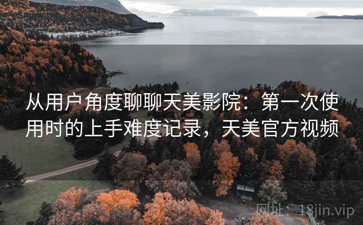 从用户角度聊聊天美影院：第一次使用时的上手难度记录，天美官方视频