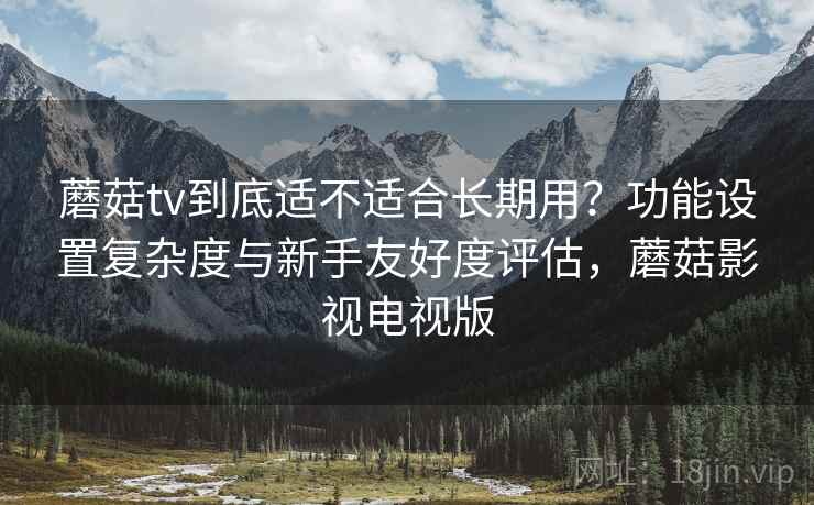 蘑菇tv到底适不适合长期用?功能设置复杂度与新手友好度评估,蘑菇影视电视版 蘑菇tv到底适不适合长期用?功能设置复杂度与新手友好度评估,蘑菇影视电视版